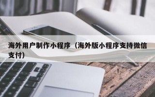 桦甸海外用户制作小程序（海外版小程序支持微信支付）