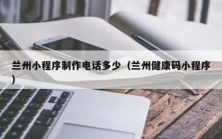 桦甸兰州小程序制作电话多少（兰州健康码小程序）